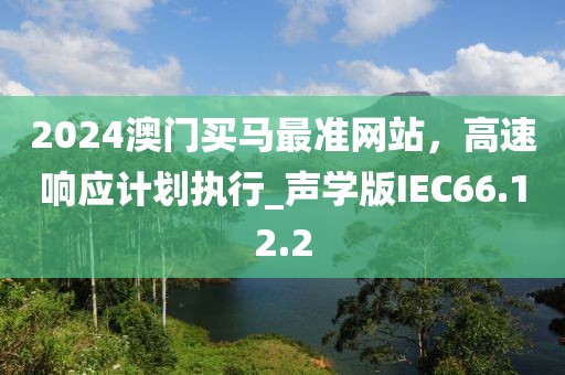 2024澳门买马最准网站，高速响应计划执行_声学版IEC66.12.2