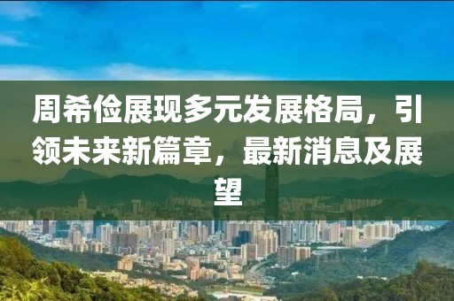 周希俭展现多元发展格局，引领未来新篇章，最新消息及展望