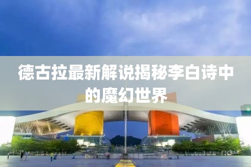 德古拉最新解说揭秘李白诗中的魔幻世界