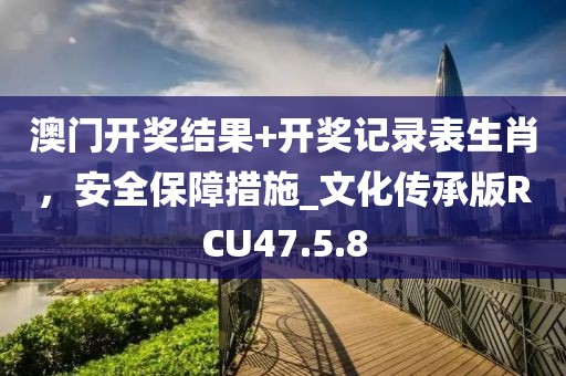 澳门开奖结果+开奖记录表生肖，安全保障措施_文化传承版RCU47.5.8