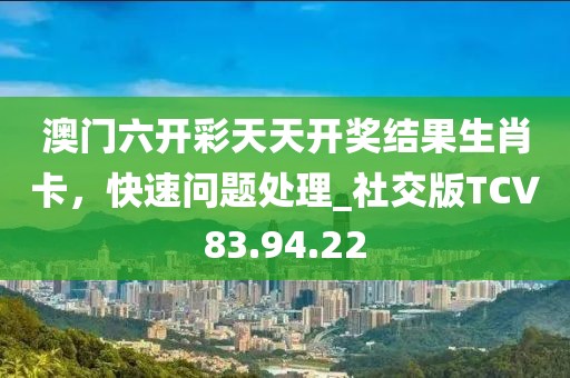 澳门六开彩天天开奖结果生肖卡，快速问题处理_社交版TCV83.94.22
