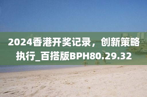 2024香港开奖记录，创新策略执行_百搭版BPH80.29.32