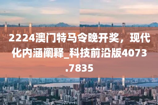 2224澳门特马令晚开奖，现代化内涵阐释_科技前沿版4073.7835
