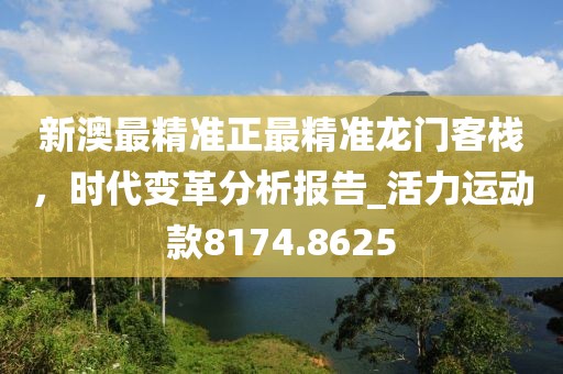 新澳最精准正最精准龙门客栈，时代变革分析报告_活力运动款8174.8625