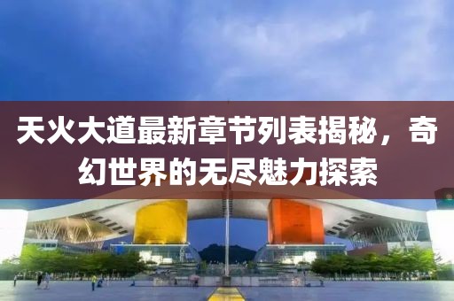 天火大道最新章节列表揭秘，奇幻世界的无尽魅力探索