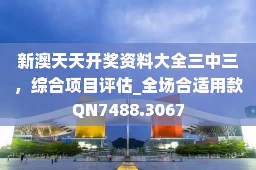新澳天天开奖资料大全三中三，综合项目评估_全场合适用款QN7488.3067