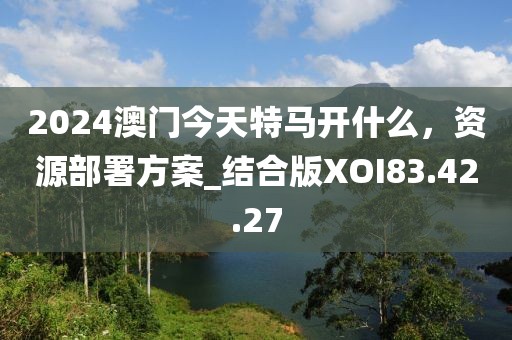 2024澳门今天特马开什么，资源部署方案_结合版XOI83.42.27