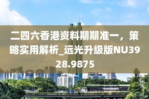 二四六香港资料期期准一，策略实用解析_远光升级版NU3928.9875