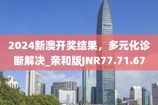 2024新澳开奖结果，多元化诊断解决_亲和版JNR77.71.67