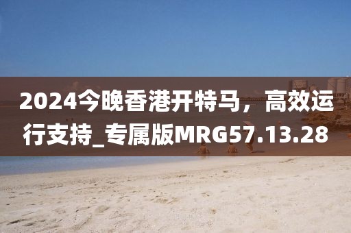 2024今晚香港开特马，高效运行支持_专属版MRG57.13.28