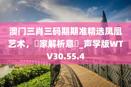 澳门三肖三码期期准精选凤凰艺术，專家解析意見_声学版WTV30.55.4