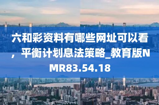 六和彩资料有哪些网址可以看，平衡计划息法策略_教育版NMR83.54.18