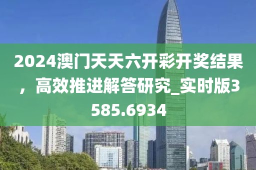 2024澳门天天六开彩开奖结果，高效推进解答研究_实时版3585.6934