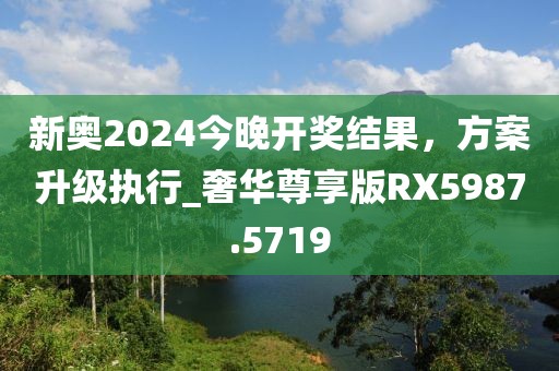 新奥2024今晚开奖结果，方案升级执行_奢华尊享版RX5987.5719