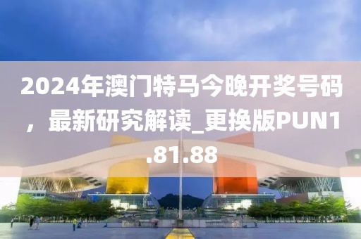 2024年澳门特马今晚开奖号码，最新研究解读_更换版PUN1.81.88