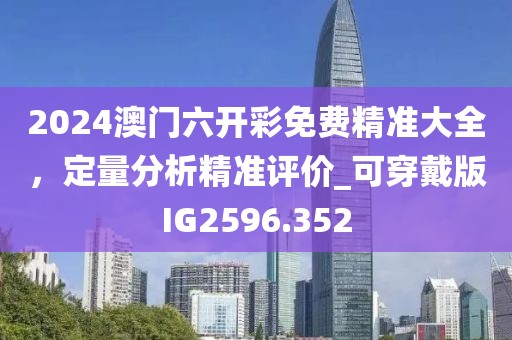2024澳门六开彩免费精准大全，定量分析精准评价_可穿戴版IG2596.352