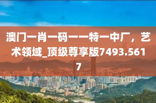 澳门一肖一码一一特一中厂，艺术领域_顶级尊享版7493.5617