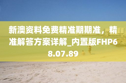 新澳资料免费精准期期准，精准解答方案详解_内置版FHP68.07.89