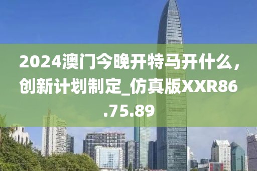 2024澳门今晚开特马开什么，创新计划制定_仿真版XXR86.75.89