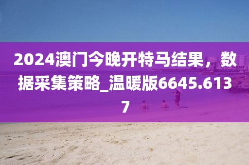 2024澳门今晚开特马结果，数据采集策略_温暖版6645.6137