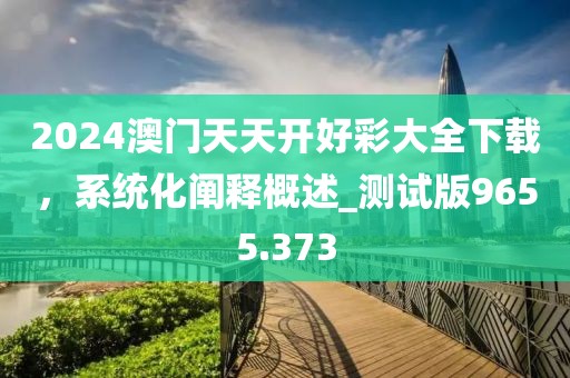 2024澳门天天开好彩大全下载，系统化阐释概述_测试版9655.373