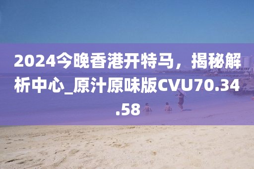 2024今晚香港开特马，揭秘解析中心_原汁原味版CVU70.34.58