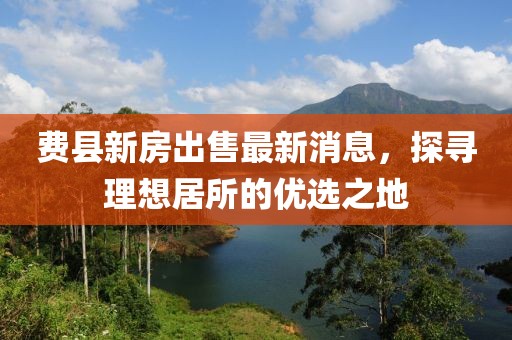费县新房出售最新消息，探寻理想居所的优选之地