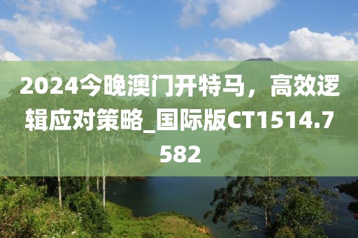 2024今晚澳门开特马，高效逻辑应对策略_国际版CT1514.7582