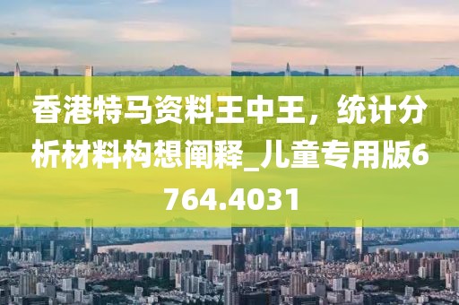 香港特马资料王中王，统计分析材料构想阐释_儿童专用版6764.4031