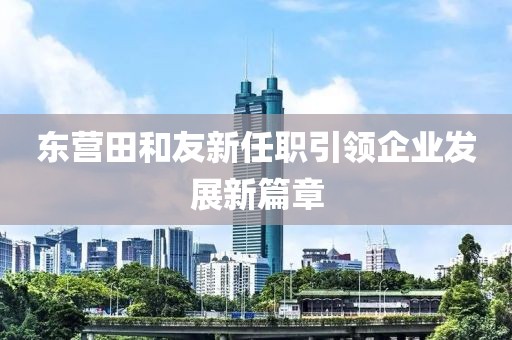 东营田和友新任职引领企业发展新篇章
