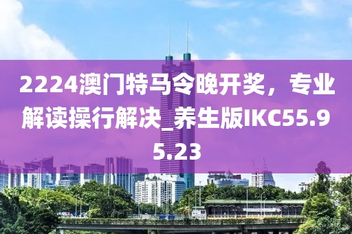 2224澳门特马令晚开奖，专业解读操行解决_养生版IKC55.95.23