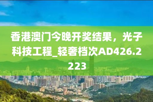香港澳门今晚开奖结果，光子科技工程_轻奢档次AD426.2223