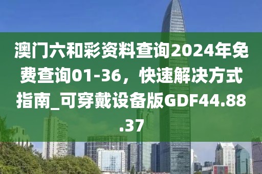 澳门六和彩资料查询2024年免费查询01-36，快速解决方式指南_可穿戴设备版GDF44.88.37