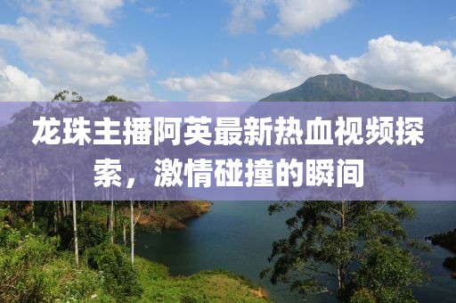 龙珠主播阿英最新热血视频探索，激情碰撞的瞬间