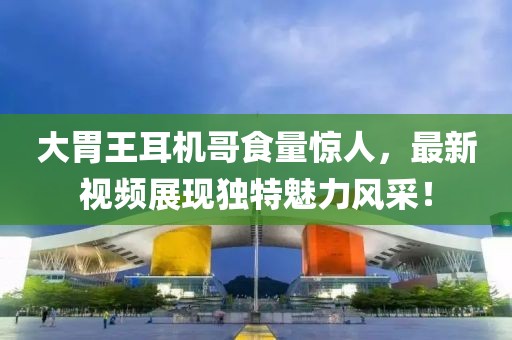 大胃王耳机哥食量惊人，最新视频展现独特魅力风采！