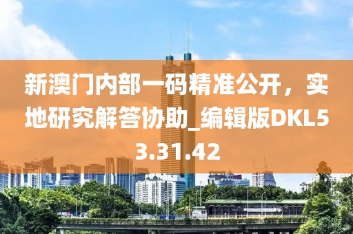 新澳门内部一码精准公开，实地研究解答协助_编辑版DKL53.31.42