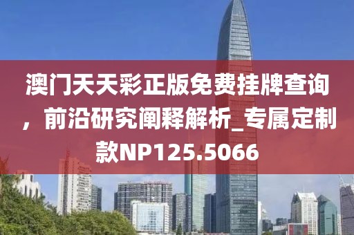 澳门天天彩正版免费挂牌查询，前沿研究阐释解析_专属定制款NP125.5066