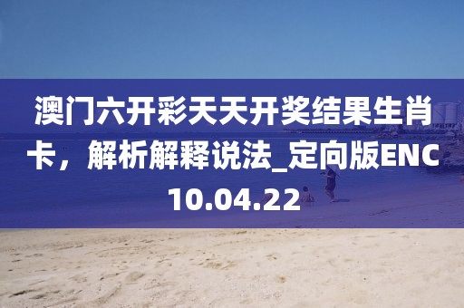 澳门六开彩天天开奖结果生肖卡，解析解释说法_定向版ENC10.04.22