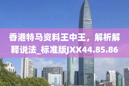 香港特马资料王中王，解析解释说法_标准版JXX44.85.86