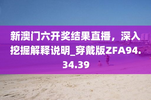 新澳门六开奖结果直播，深入挖掘解释说明_穿戴版ZFA94.34.39