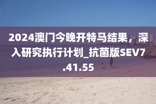 2024澳门今晚开特马结果，深入研究执行计划_抗菌版SEV7.41.55