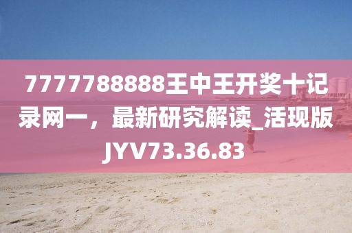 7777788888王中王开奖十记录网一，最新研究解读_活现版JYV73.36.83