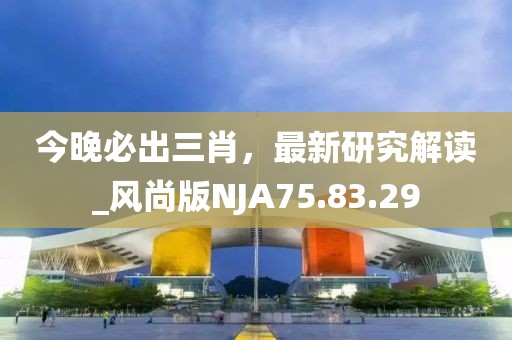 今晚必出三肖，最新研究解读_风尚版NJA75.83.29