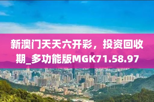 新澳门天天六开彩，投资回收期_多功能版MGK71.58.97