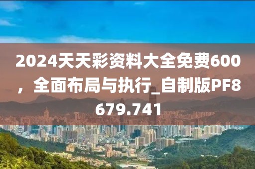 2024天天彩资料大全免费600，全面布局与执行_自制版PF8679.741