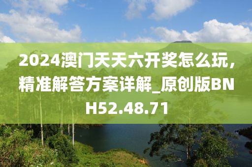 2024澳门天天六开奖怎么玩，精准解答方案详解_原创版BNH52.48.71