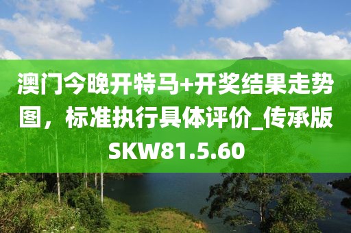澳门今晚开特马+开奖结果走势图，标准执行具体评价_传承版SKW81.5.60