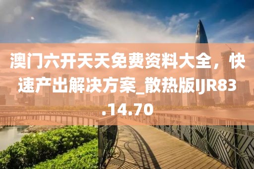 澳门六开天天免费资料大全，快速产出解决方案_散热版IJR83.14.70