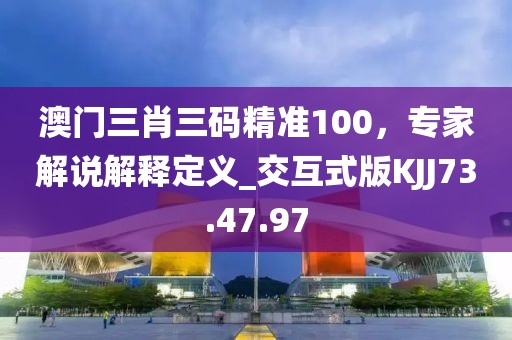 澳门三肖三码精准100，专家解说解释定义_交互式版KJJ73.47.97