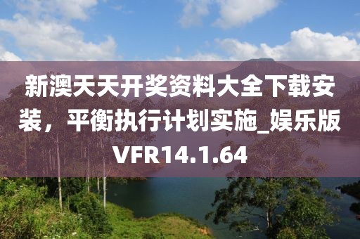 新澳天天开奖资料大全下载安装，平衡执行计划实施_娱乐版VFR14.1.64